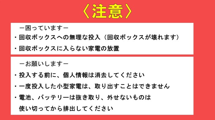 注意　困っています　回収ボックスへの無理な投入（回収ボックスが壊れます）　回収ボックスに入らない家電の放置　お願いします　投入する前に、個人情報は消去してくださいしてください　一度投入した小型家電は、取り出すことはできません　電池、バッテリーは抜き取り、外せないものは使い切ってから排出してください。　注意の画像