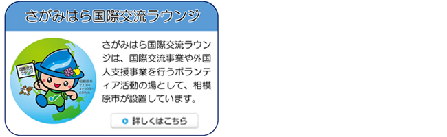 バナー　さがみはら国際交流ラウンジ　さがみはら国際交流ラウンジは、国際交流事業や外国人支援事業を行うボランティア活動の場として、相模原市が設置しています。詳しくはバナーをクリック（外部リンク・新しいウインドウで開きます）