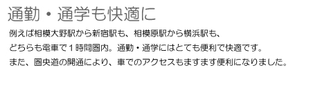 通勤・通学も快適に　例えば相模大野駅から新宿駅も、相模原駅から横浜駅も、どちらも電車で1時間圏内。通勤・通学にはとても便利で快適です。また、圏央道の開通により、車でのアクセスもますます便利になりました。