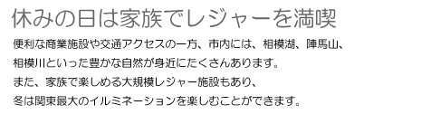 休みの日は家族でレジャーを満喫　便利な商業施設や交通アクセスの一方、市内には、相模湖、陣馬山、相模川といった豊かな自然が身近にたくさんあります。また、家族で楽しめる大規模レジャー施設もあり、冬は関東最大のイルミネーションを楽しむことができます。