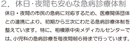 「2.休日・夜間も安心な急病診療体制」休日・夜間の市民の急病に対応するため、医療関係団体との連携により、初期から三次にわたる急病診療体制を整えています。特に、相模原中央メディカルセンターでは、小児科の急病診療を毎夜間朝6時まで行っています。