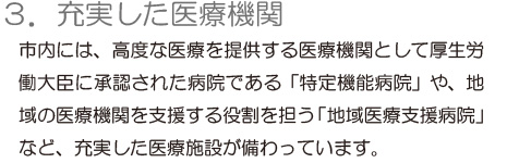 「3.充実した医療機関」市内には、高度な医療を提供する医療機関として厚生労働大臣に承認された病院である「特定機能病院」や、地域の医療機関を支援する役割を担う「地域医療支援病院」など、充実した医療施設が備わっています。