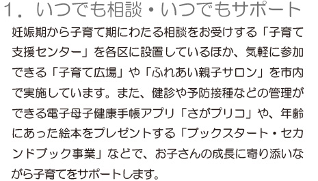 「1.いつでも相談できる場所」妊娠期から子育て期にわたる相談をお受けする「子育て支援センター」を各区に設置しているほか、気軽に参加できる「子育て広場」や「ふれあい親子サロン」を市内で実施しています。また、健診や予防接種などの管理ができる電子母子健康手帳アプリ「さがプリコ」や、年齢にあった絵本をプレゼントする「ブックスタート・セカンドブック事業」などで、お子さんの成長に寄り添いながら子育てをサポートします。