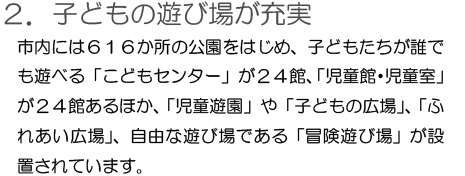 「2.子どもの遊び場が充実」市内には616カ所の公園をはじめ、子どもたちが誰でも遊べる「こどもセンター」が24館、「児童館・児童室」が24館あるほか、「児童遊園」や「子どもの広場」、「ふれあい広場」、自由な遊び場である「冒険遊び場」が設置されています。