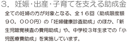 「3.妊娠・出産・子育てを支える助成金」全ての妊婦の方が対象となる、全16回（助成限度額90,000円）の「妊婦健康診査助成」のほか、「新生児聴覚検査の費用助成」や、中学校3年生までの「小児医療費助成」を実施しています。