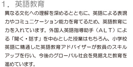 「1.英語教育」異なる文化への理解を深めるとともに、英語による表現力やコミュニケーション能力を育てるため、英語教育に力を入れています。外国人英語指導助手（ALT）による「聞く・話す」を中心とした授業はもちろん、小学校　英語に精通した英語教育アドバイザーが教員のスキルアップを行い、今後のグローバル社会を見据えた教育を進めています。