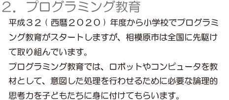 「2.プログラミング教育」平成32（西暦2020）年度から小学校でプログラミ　ング教育がスタートしますが、相模原市は全国に先駆けて取り組んでいます。プログラミング教育では、ロボットやコンピュータを教材として、意図した処理を行わせるために必要な論理的思考力を子どもたちに身に付けてもらいます。