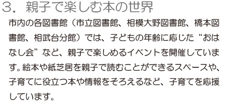 「3.親子で楽しむ本の世界」市内の各図書館（市立図書館、相模大野図書館、橋本図書館、相武台分館）では、子どもの年齢に応じた“おはなし会”など、親子で楽しめるイベントを開催しています。絵本や紙芝居を親子で読むことができるスペースや、子育てに役立つ本や情報をそろえるなど、子育てを応援しています。