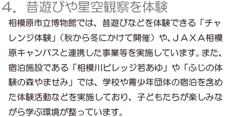 「4.昔遊びや星空観察を親子で体験」相模原市立博物館では、昔遊びなどを体験できる「チャレンジ体験」（秋から冬にかけて開催）や、JAXA相模原キャンパスと連携した事業等を実施しています。また、宿泊施設である「相模川ビレッジ若あゆ」や「ふじの体験の森やませみ」では、学校や青少年団体の宿泊を含めた体験活動などを実施しており、子どもたちが楽しみながら学ぶ環境が整っています。