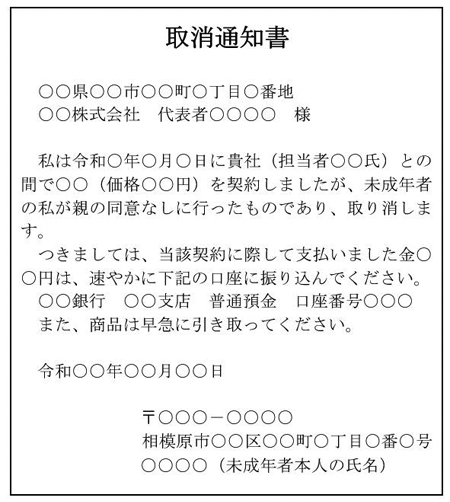  取消通知書  　○○県○○市○○町○丁目○番地 　○○株式会社　代表者○○○○　様  　私は令和○年○月○日に貴社（担当者○○氏）との間で○○（価格○○円）を契約しましたが、未成年者の私が親の同意なしに行ったものであり、取り消します。 　つきましては、当該契約に際して支払いました金○○円は、速やかに下記の口座に振り込んでください。 ○○銀行　○○支店　普通預金　口座番号○○○ また、商品は早急に引き取ってください。  　令和○○年○○月○○日  〒○○○－○○○○ 相模原市○○区○○町○丁目○番○号 ○○○○（未成年者本人の氏名）