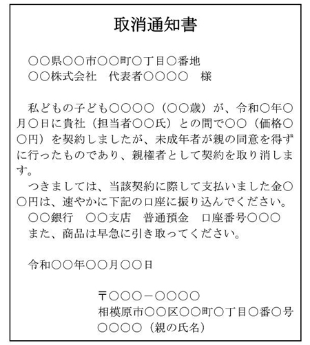 取消通知書  　○○県○○市○○町○丁目○番地 　○○株式会社　代表者○○○○　様  　私どもの子ども○○○○（○○歳）が、令和○年○月○日に貴社（担当者○○氏）との間で○○（価格○○円）を契約しましたが、未成年者が親の同意を得ずに行ったものであり、親権者として契約を取り消します。 　つきましては、当該契約に際して支払いました金○○円は、速やかに下記の口座に振り込んでください。 ○○銀行　○○支店　普通預金　口座番号○○○ また、商品は早急に引き取ってください。  　令和○○年○○月○○日  〒○○○－○○○○ 相模原市○○区○○町○丁目○番○号 ○○○○（親の氏名）