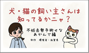 犬・猫の飼い主さんは知ってるかにゃ？　不妊去勢手術せなあかんで編　政策　環境省・滋賀県　（外部リンク・新しいウインドウで開きます）