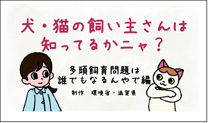 犬・猫の飼い主さんはしっているかニャ？　他党飼育問題は誰でもなるんやで編　政策　環境省・滋賀県（外部リンク・新しいウインドウで開きます）