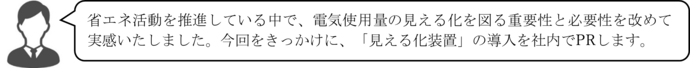 省エネ活動を推進している中で、電気使用量の見える化を図る重要性と必要性を改めて実感いたしました。今回をきっかけに、「見える化装置」の導入を社内でPRします。