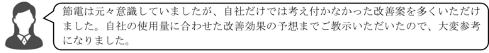 節電は元々意識していましたが、自社だけでは考え付かなかった改善案を多くいただけました。自社の使用量に合わせた改善効果の予想までご教示いただいたので、大変参考になりました。