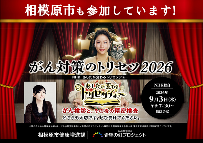 チラシ画像 相模原市も参加しています!がん対策のトリセツ2026 NHKあしたが変わるトリセツショーNHK総合2026年9月3日木曜日午後7時30分から放送予定 がん検診とその後の精密検査どちらも大切です。ぜひ受けてください。 全国の自治体や健康保険組合と、がん検診受診率向上「希望の虹プロジェクト」静岡社会健康医学大学院大学溝田友里准教授が政策に協力しています。相模原市健康増進課・がん検診受診率向上「希望の虹プロジェクト」