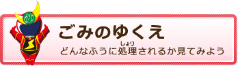 ごみのゆくえへ どんなふうに処理されるか見てみよう