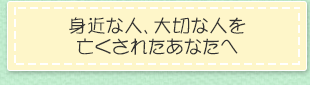 身近な人、大切な人を亡くされたあなたへ