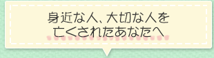 身近な人、大切な人を亡くされたあなたへ