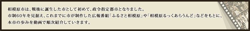 相模原市は、戦後に誕生した市として初めて、政令指定都市となりました。市制60年を見据え、これまでに市が制作した広報番組「ふるさと相模原」や「相模原ルックアラウンド」などをもとに、本市の歩みを動画で順次紹介していきます。